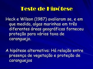 Teste de Hipótese 
Heck e Wilson (1987) avaliaram se, e em que medida, algas marinhas em três diferentes áreas geográficas forneceu proteção para vários taxa de caranguejo. 
A hipótese alternativa: Há relação entre presença de vegetação e proteção de caranguejos  