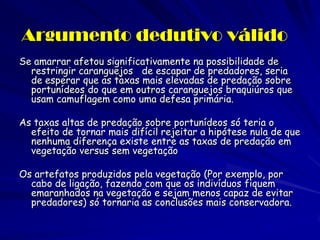 Argumento dedutivo válido 
Se amarrar afetou significativamente na possibilidade de restringir caranguejos de escapar de predadores, seria de esperar que as taxas mais elevadas de predação sobre portunídeos do que em outros caranguejos braquiúros que usam camuflagem como uma defesa primária. 
As taxas altas de predação sobre portunídeos só teria o efeito de tornar mais difícil rejeitar a hipótese nula de que nenhuma diferença existe entre as taxas de predação em vegetação versus sem vegetação 
Os artefatos produzidos pela vegetação (Por exemplo, por cabo de ligação, fazendo com que os indivíduos fiquem emaranhados na vegetação e sejam menos capaz de evitar predadores) só tornaria as conclusões mais conservadora.  