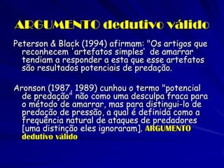 ARGUMENTO dedutivo válido 
Peterson & Black (1994) afirmam: "Os artigos que reconhecem 'artefatos simples‘ de amarrar tendiam a responder a esta que esse artefatos são resultados potenciais de predação. 
Aronson (1987, 1989) cunhou o termo "potencial de predação" não como uma desculpa fraca para o método de amarrar, mas para distingui-lo de predação de pressão, a qual é definida como a frequência natural de ataques de predadores [uma distinção eles ignoraram]. ARGUMENTO dedutivo válido  