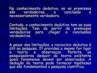 No conhecimento dedutivo, se as premissas são verdadeiras, a conclusão é necessariamente verdadeira. 
Contudo, o conhecimento dedutivo tem as suas limitações. Tem de partir de premissas verdadeiras para chegar a conclusões verdadeiras. 
A pesar das limitações, o raciocinio dedutivo é útil na pesquisa. It provides a means for ligar a teoria e observaçao. Permite os pesquisadores deduzir da teoria existente quais fenomenos devem ser observados. A dedução da teoria pode fornecer hipóteses que são fundamentais a pesquisa científica.  