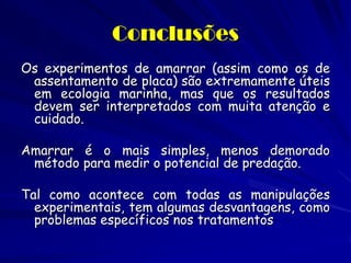 Conclusões 
Os experimentos de amarrar (assim como os de assentamento de placa) são extremamente úteis em ecologia marinha, mas que os resultados devem ser interpretados com muita atenção e cuidado. 
Amarrar é o mais simples, menos demorado método para medir o potencial de predação. 
Tal como acontece com todas as manipulações experimentais, tem algumas desvantagens, como problemas específicos nos tratamentos  