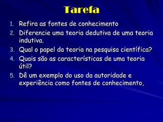 Tarefa 
1.Refira as fontes de conhecimento 
2.Diferencie uma teoria dedutiva de uma teoria indutiva. 
3.Qual o papel da teoria na pesquisa científica? 
4.Quais são as características de uma teoria útil? 
5.Dê um exemplo do uso da autoridade e experiência como fontes de conhecimento, 