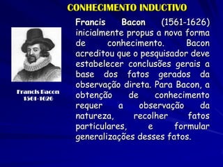 CONHECIMENTO INDUCTIVO 
Francis Bacon (1561-1626) inicialmente propus a nova forma de conhecimento. Bacon acreditou que o pesquisador deve estabelecer conclusões gerais a base dos fatos gerados da observação direta. Para Bacon, a obtenção de conhecimento requer a observação da natureza, recolher fatos particulares, e formular generalizações desses fatos. 
Francis Bacon 
1561-1626  