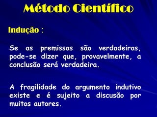 Indução : 
Se as premissas são verdadeiras, pode-se dizer que, provavelmente, a conclusão será verdadeira. 
A fragilidade do argumento indutivo existe e é sujeito a discusão por muitos autores. 
Método Científico  