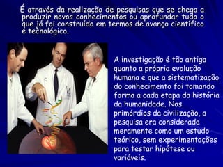 É através da realização de pesquisas que se chega a produzir novos conhecimentos ou aprofundar tudo o que já foi construído em termos de avanço científico e tecnológico. 
A investigação é tão antiga quanto a própria evolução humana e que a sistematização do conhecimento foi tomando forma a cada etapa da história da humanidade. Nos primórdios da civilização, a pesquisa era considerada meramente como um estudo teórico, sem experimentações para testar hipótese ou variáveis. 
 