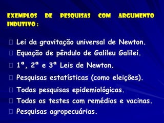 Exemplos de pesquisas com argumento Indutivo : Lei da gravitação universal de Newton. Equação de pêndulo de Galileu Galilei. 1ª, 2ª e 3ª Leis de Newton. Pesquisas estatísticas (como eleições). Todas pesquisas epidemiológicas. Todos os testes com remédios e vacinas. Pesquisas agropecuárias.  