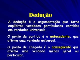 Dedução 
A dedução é a argumentação que torna explicitas verdades particulares contidas em verdades universais. 
O ponto de partida é o antecedente, que afirma uma verdade universal. 
O ponto de chegada é o conseqüente que afirma uma verdade menos geral ou particular.  
