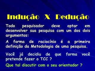 Indução X Dedução 
Todo pesquisador deve optar em desenvolver sua pesquisa com um dos dois argumentos: 
A forma de raciocínio é a primeira definição da Metodologia de uma pesquisa. 
Você já decidiu de que forma você pretende fazer o TCC ? 
Que tal discutir com o seu orientador ?  