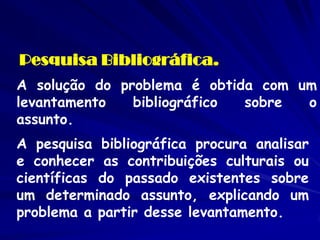 Pesquisa Bibliográfica. 
A solução do problema é obtida com um levantamento bibliográfico sobre o assunto. 
A pesquisa bibliográfica procura analisar e conhecer as contribuições culturais ou científicas do passado existentes sobre um determinado assunto, explicando um problema a partir desse levantamento.  