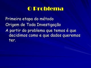 O Problema 
Primeira etapa do método 
Origem de Toda Investigação 
A partir do problema que temos é que decidimos como e que dados queremos ter.  