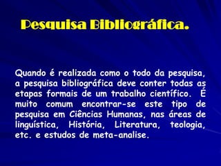 Pesquisa Bibliográfica. 
Quando é realizada como o todo da pesquisa, a pesquisa bibliográfica deve conter todas as etapas formais de um trabalho científico. É muito comum encontrar-se este tipo de pesquisa em Ciências Humanas, nas áreas de linguística, História, Literatura, teologia, etc. e estudos de meta-analise.  
