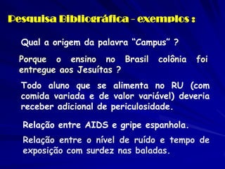 Pesquisa Bibliográfica - exemplos : 
Qual a origem da palavra “Campus” ? 
Porque o ensino no Brasil colônia foi entregue aos Jesuítas ? 
Todo aluno que se alimenta no RU (com comida variada e de valor variável) deveria receber adicional de periculosidade. 
Relação entre AIDS e gripe espanhola. 
Relação entre o nível de ruído e tempo de exposição com surdez nas baladas.  