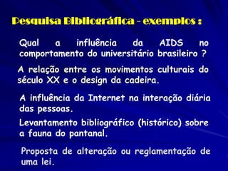 Pesquisa Bibliográfica - exemplos : 
Qual a influência da AIDS no comportamento do universitário brasileiro ? 
A relação entre os movimentos culturais do século XX e o design da cadeira. 
A influência da Internet na interação diária das pessoas. 
Levantamento bibliográfico (histórico) sobre a fauna do pantanal. 
Proposta de alteração ou reglamentação de uma lei.  