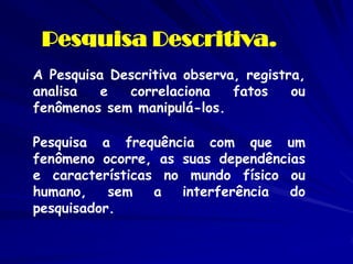 Pesquisa Descritiva. 
A Pesquisa Descritiva observa, registra, analisa e correlaciona fatos ou fenômenos sem manipulá-los. 
Pesquisa a frequência com que um fenômeno ocorre, as suas dependências e características no mundo físico ou humano, sem a interferência do pesquisador.  