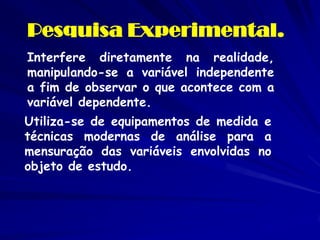 Pesquisa Experimental. 
Interfere diretamente na realidade, manipulando-se a variável independente a fim de observar o que acontece com a variável dependente. 
Utiliza-se de equipamentos de medida e técnicas modernas de análise para a mensuração das variáveis envolvidas no objeto de estudo.  