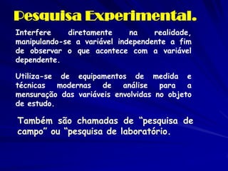 Pesquisa Experimental. 
Interfere diretamente na realidade, manipulando-se a variável independente a fim de observar o que acontece com a variável dependente. 
Utiliza-se de equipamentos de medida e técnicas modernas de análise para a mensuração das variáveis envolvidas no objeto de estudo. 
Também são chamadas de “pesquisa de campo” ou “pesquisa de laboratório.  