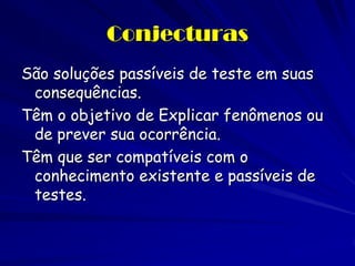 Conjecturas 
São soluções passíveis de teste em suas consequências. 
Têm o objetivo de Explicar fenômenos ou de prever sua ocorrência. 
Têm que ser compatíveis com o conhecimento existente e passíveis de testes.  
