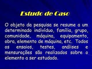 Estudo de Caso 
O objeto da pesquisa se resume a um determinado indivíduo, família, grupo, comunidade, máquina, equipamento, obra, elemento de máquina, etc. Todos os ensaios, testes, análises e mensurações são realizados sobre o elemento a ser estudado.  