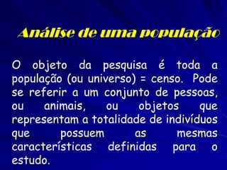 Análise de uma população 
O objeto da pesquisa é toda a população (ou universo) = censo. Pode se referir a um conjunto de pessoas, ou animais, ou objetos que representam a totalidade de indivíduos que possuem as mesmas características definidas para o estudo.  