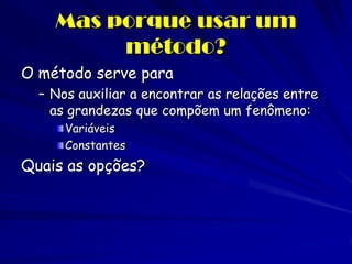 Mas porque usar um método? 
O método serve para 
–Nos auxiliar a encontrar as relações entre as grandezas que compõem um fenômeno: Variáveis Constantes 
Quais as opções?  
