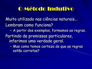O Método Indutivo 
Muito utilizado nas ciências naturais... 
Lembram como funciona? 
–A partir dos exemplos, formamos as regras. 
Partindo de premissas particulares, inferimos uma verdade geral. 
–Mas como temos certeza de que as regras estão corretas?  