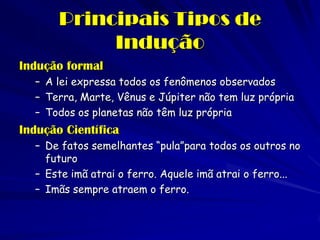 Principais Tipos de Indução 
Indução formal 
–A lei expressa todos os fenômenos observados 
–Terra, Marte, Vênus e Júpiter não tem luz própria 
–Todos os planetas não têm luz própria 
Indução Científica 
–De fatos semelhantes “pula”para todos os outros no futuro 
–Este imã atrai o ferro. Aquele imã atrai o ferro... 
–Imãs sempre atraem o ferro.  