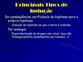 Principais Tipos de Indução 
De consequências verificáveis da hipótese para a própria hipótese. 
-Indução da hipótese de que a terra é redonda. 
Por analogia 
-Experimentação de drogas com ratos (que são fisiologicamente semelhantes aos homens...  