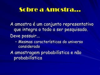 Sobre a Amostra... 
A amostra é um conjunto representativo que integra o todo a ser pesquisado. 
Deve possuir... 
–Mesmas características do universo considerado 
A amostragem probabilística e não probabilística  