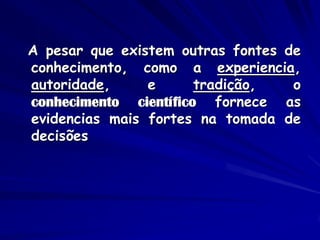 A pesar que existem outras fontes de conhecimento, como a experiencia, autoridade, e tradição, o conhecimento científico fornece as evidencias mais fortes na tomada de decisões  