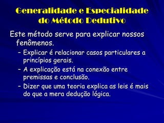 Generalidade e Especialidade do Método Dedutivo 
Este método serve para explicar nossos fenômenos. 
–Explicar é relacionar casos particulares a princípios gerais. 
–A explicação está na conexão entre premissas e conclusão. 
–Dizer que uma teoria explica as leis é mais do que a mera dedução lógica.  