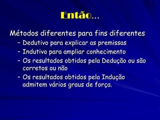 Então... 
Métodos diferentes para fins diferentes 
–Dedutivo para explicar as premissas 
–Indutivo para ampliar conhecimento 
–Os resultados obtidos pela Dedução ou são corretos ou não 
–Os resultados obtidos pela Indução admitem vários graus de força. 
 