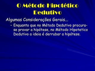 O Método Hipotético Dedutivo 
Algumas Considerações Gerais... 
–Enquanto que no Método Dedutivo procura- se provar a hipótese, no Método Hipotetico Dedutivo a ideia é derrubar a hipótese.  