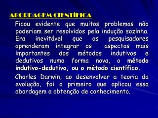ABORDAGEM CIENTÍFICA 
Ficou evidente que muitos problemas não poderiam ser resolvidos pela indução sozinha. Era inevitável que os pesquisadores aprenderam integrar os aspectos mais importantes dos métodos indutivos e dedutivos numa forma nova, o método indutivo-dedutivo, ou o método científico. 
Charles Darwin, ao desenvolver a teoria da evolução, foi o primeiro que aplicou essa abordagem a obtenção de conhecimento.  