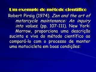 Um exemplo do método científico 
Robert Pirsig (1974). Zen and the art of motorcycle maintenance: An inquiry into values. (pp. 107-111). New York: Morrow, proporciona uma descrição sucinta e viva do método científico ao compará-lo com o processo de manter uma motocicleta em boas condições: 
 