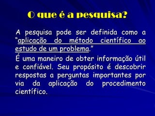 O que é a pesquisa? 
A pesquisa pode ser definida como a “aplicação do método científico ao estudo de um problema.” 
É uma maneiro de obter informação útil e confiável. Seu propósito é descobrir respostas a perguntas importantes por via da aplicação do procedimento científico.  