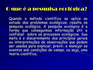 O que é a pesquisa ecológica? 
Quando o método científico se aplica ao estudo dos problemas ecológicos, resulta na pesquisa ecológica. A pesquisa ecológica é a forma que conseguimos informação útil e confiável sobre os processos ecológicos. Sua meta é o discernimento dos princípios gerais ou interpretações de observações que podem ser usados para explicar, previr, e manejar os eventos sob condições de campo, ou seja, uma teoria científica.  
