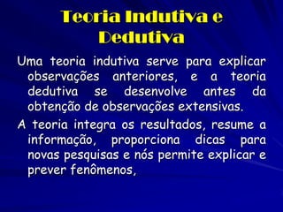 Uma teoria indutiva serve para explicar observações anteriores, e a teoria dedutiva se desenvolve antes da obtenção de observações extensivas. 
A teoria integra os resultados, resume a informação, proporciona dicas para novas pesquisas e nós permite explicar e prever fenômenos, 
Teoria Indutiva e Dedutiva  