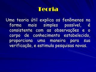 Uma teoria útil explica os fenômenos na forma mais simples possível, é consistente com as observações e o corpo de conhecimento estabelecido, proporciona uma maneira para sua verificação, e estimula pesquisas novas. 
Teoria  