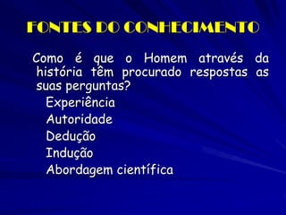 FONTES DO CONHECIMENTO 
Como é que o Homem através da história têm procurado respostas as suas perguntas? 
Experiência 
Autoridade 
Dedução 
Indução 
Abordagem científica  