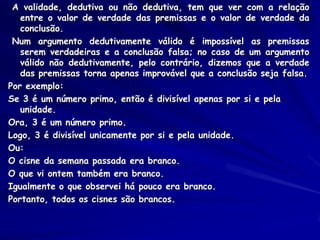 A validade, dedutiva ou não dedutiva, tem que ver com a relação entre o valor de verdade das premissas e o valor de verdade da conclusão. 
Num argumento dedutivamente válido é impossível as premissas serem verdadeiras e a conclusão falsa; no caso de um argumento válido não dedutivamente, pelo contrário, dizemos que a verdade das premissas torna apenas improvável que a conclusão seja falsa. 
Por exemplo: 
Se 3 é um número primo, então é divisível apenas por si e pela unidade. 
Ora, 3 é um número primo. 
Logo, 3 é divisível unicamente por si e pela unidade. 
Ou: 
O cisne da semana passada era branco. 
O que vi ontem também era branco. 
Igualmente o que observei há pouco era branco. 
Portanto, todos os cisnes são brancos. 
 