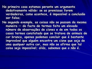 No primeiro caso estamos perante um argumento dedutivamente válido: se as premissas forem verdadeiras, como acontece, é impossível a conclusão ser falsa; 
No segundo exemplo, as coisas não se passam da mesma maneira — do facto de termos feito um elevado número de observações de cisnes e de em todos os casos termos constatado que se tratava de animais de cor branca, apenas podemos concluir que é bastante improvável que alguém encontre um cisne que seja de uma qualquer outra cor, mas não se afirma que tal coisa seja impossível; aliás, sabemos que o não é.  