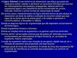 A Lógica Informal é uma tentativa de desenvolver uma lógica que possa ser usada para avaliar, analisar e aprimorar os raciocínios informais que ocorrem em relacionamentos interpessoais, propagandas, debates políticos, argumentos legais e nos comentários sociais encontrados em jornais, televisão, Internet e outras formas de comunicação de massa. 
Em muitos casos o desenvolvimento da lógica informal motiva-se pelo desejo de desenvolver um modo de análise e avaliação do raciocínio comum que seja capaz de se tornar parte do ensino geral, e de compor e aprimorar o raciocínio público, a discussão e o debate 
Estuda os aspectos lógicos da argumentação que não dependem exclusivamente da forma lógica. 
Estuda argumentos formais e informais. 
Estuda as relações entre os argumentos e os agentes cognitivos envolvidos. 
Permite definir várias noções centrais que não podem ser definidas recorrendo exclusivamente aos instrumentos da lógica formal (p. ex. as noções de argumento, falácia, explicação). 
A noção de argumento implica uma intenção de um agente: alguém tem de ter a intenção de sustentar uma proposição com base noutras. 
Distingue graus de força dos argumentos. O estudo da força dos argumentos não prescinde de referências ao conteúdo das proposições e ao contexto da argumentação.  