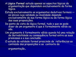 A Lógica Formal estuda apenas os aspectos lógicos da argumentação que dependem exclusivamente da forma lógica. 
Estuda exclusivamente os argumentos dedutivos formais — os únicos cuja validade ou invalidade depende exclusivamente da sua forma lógica ou da forma lógica das suas proposições. 
Do ponto de vista da lógica formal, tudo o que se pode dizer de um argumento é que é formalmente válido ou não. 
Um argumento é formalmente válido quando há uma relação de derivabilidade ou consequência formal entre as suas premissas e a sua conclusão. 
O estudo da validade formal prescinde de referências ao conteúdo das proposições e ao contexto da argumentação.  