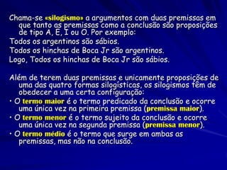 Chama-se «silogismo» a argumentos com duas premissas em que tanto as premissas como a conclusão são proposições de tipo A, E, I ou O. Por exemplo: 
Todos os argentinos são sábios. 
Todos os hinchas de Boca Jr são argentinos. 
Logo, Todos os hinchas de Boca Jr são sábios. 
Além de terem duas premissas e unicamente proposições de uma das quatro formas silogísticas, os silogismos têm de obedecer a uma certa configuração: 
• O termo maior é o termo predicado da conclusão e ocorre uma única vez na primeira premissa (premissa maior). 
• O termo menor é o termo sujeito da conclusão e ocorre uma única vez na segunda premissa (premissa menor). 
• O termo médio é o termo que surge em ambas as premissas, mas não na conclusão.  