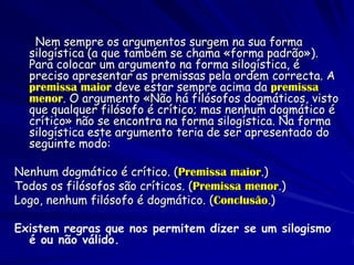 Nem sempre os argumentos surgem na sua forma silogística (a que também se chama «forma padrão»). Para colocar um argumento na forma silogística, é preciso apresentar as premissas pela ordem correcta. A premissa maior deve estar sempre acima da premissa menor. O argumento «Não há filósofos dogmáticos, visto que qualquer filósofo é crítico; mas nenhum dogmático é crítico» não se encontra na forma silogística. Na forma silogística este argumento teria de ser apresentado do seguinte modo: 
Nenhum dogmático é crítico. (Premissa maior.) 
Todos os filósofos são críticos. (Premissa menor.) 
Logo, nenhum filósofo é dogmático. (Conclusão.) 
Existem regras que nos permitem dizer se um silogismo é ou não válido.  