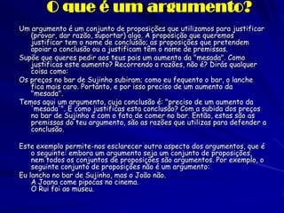 O que é um argumento? 
Um argumento é um conjunto de proposições que utilizamos para justificar (provar, dar razão, suportar) algo. A proposição que queremos justificar tem o nome de conclusão; as proposições que pretendem apoiar a conclusão ou a justificam têm o nome de premissas. 
Supõe que queres pedir aos teus pais um aumento da "mesada". Como justificas este aumento? Recorrendo a razões, não é? Dirás qualquer coisa como: 
Os preços no bar de Sujinho subiram; como eu fequento o bar, o lanche fica mais caro. Portanto, e por isso preciso de um aumento da "mesada". 
Temos aqui um argumento, cuja conclusão é: "preciso de um aumento da 'mesada'". E como justificas esta conclusão? Com a subida dos preços no bar de Sujinho e com o fato de comer no bar. Então, estas são as premissas do teu argumento, são as razões que utilizas para defender a conclusão. 
Este exemplo permite-nos esclarecer outro aspecto dos argumentos, que é o seguinte: embora um argumento seja um conjunto de proposições, nem todos os conjuntos de proposições são argumentos. Por exemplo, o seguinte conjunto de proposições não é um argumento: 
Eu lancho no bar de Sujinho, mas o João não. A Joana come pipocas no cinema. O Rui foi ao museu.  