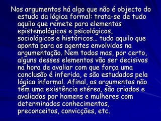 Nos argumentos há algo que não é objecto do estudo da lógica formal: trata-se de tudo aquilo que remete para elementos epistemológicos e psicológicos, sociológicos e históricos… tudo aquilo que aponta para os agentes envolvidos na argumentação. Nem todos mas, por certo, alguns desses elementos vão ser decisivos na hora de avaliar com que força uma conclusão é inferida, e são estudados pela lógica informal. Afinal, os argumentos não têm uma existência etérea, são criados e avaliados por homens e mulheres com determinados conhecimentos, preconceitos, convicções, etc.  