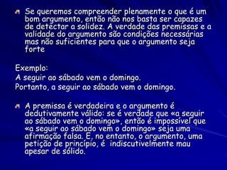 Se queremos compreender plenamente o que é um bom argumento, então não nos basta ser capazes de detectar a solidez. A verdade das premissas e a validade do argumento são condições necessárias mas não suficientes para que o argumento seja forte 
Exemplo: 
A seguir ao sábado vem o domingo. 
Portanto, a seguir ao sábado vem o domingo. A premissa é verdadeira e o argumento é dedutivamente válido: se é verdade que «a seguir ao sábado vem o domingo», então é impossível que «a seguir ao sábado vem o domingo» seja uma afirmação falsa. E, no entanto, o argumento, uma petição de princípio, é indiscutivelmente mau apesar de sólido.  