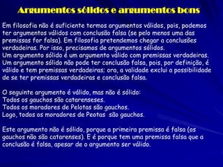 Argumentos sólidos e argumentos bons 
Em filosofia não é suficiente termos argumentos válidos, pois, podemos ter argumentos válidos com conclusão falsa (se pelo menos uma das premissas for falsa). Em filosofia pretendemos chegar a conclusões verdadeiras. Por isso, precisamos de argumentos sólidos. 
Um argumento sólido é um argumento válido com premissas verdadeiras. 
Um argumento sólido não pode ter conclusão falsa, pois, por definição, é válido e tem premissas verdadeiras; ora, a validade exclui a possibilidade de se ter premissas verdadeiras e conclusão falsa. 
O seguinte argumento é válido, mas não é sólido: 
Todos os gauchos são catarenseses. Todos os moradores de Pelotas são gauchos. Logo, todos os moradores de Peotas são gauchos. 
Este argumento não é sólido, porque a primeira premissa é falsa (os gauchos não são catarenses). E é porque tem uma premissa falsa que a conclusão é falsa, apesar de o argumento ser válido. 
 