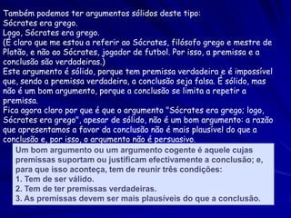 Também podemos ter argumentos sólidos deste tipo: 
Sócrates era grego. Logo, Sócrates era grego. 
(É claro que me estou a referir ao Sócrates, filósofo grego e mestre de Platão, e não ao Sócrates, jogador de futbol. Por isso, a premissa e a conclusão são verdadeiras.) 
Este argumento é sólido, porque tem premissa verdadeira e é impossível que, sendo a premissa verdadeira, a conclusão seja falsa. É sólido, mas não é um bom argumento, porque a conclusão se limita a repetir a premissa. 
Fica agora claro por que é que o argumento "Sócrates era grego; logo, Sócrates era grego", apesar de sólido, não é um bom argumento: a razão que apresentamos a favor da conclusão não é mais plausível do que a conclusão e, por isso, o argumento não é persuasivo. 
Um bom argumento ou um argumento cogente é aquele cujas premissas suportam ou justificam efectivamente a conclusão; e, para que isso aconteça, tem de reunir três condições: 
1. Tem de ser válido. 
2. Tem de ter premissas verdadeiras. 
3. As premissas devem ser mais plausíveis do que a conclusão.  